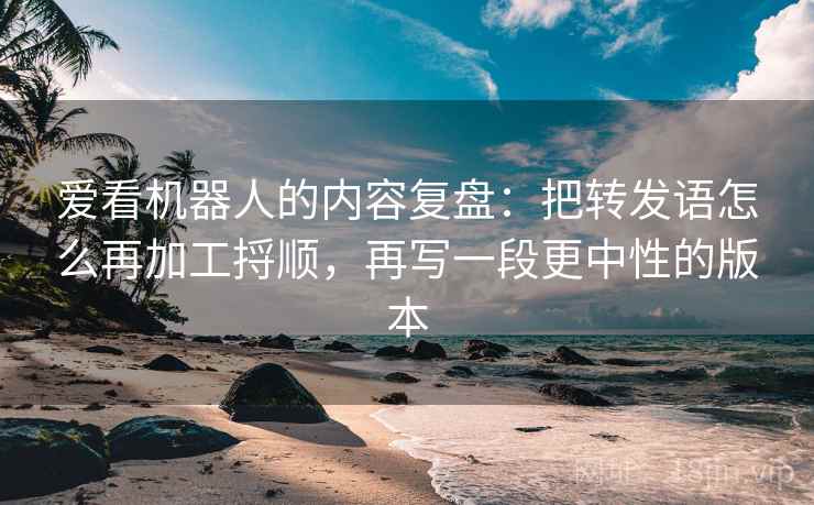 爱看机器人的内容复盘：把转发语怎么再加工捋顺，再写一段更中性的版本