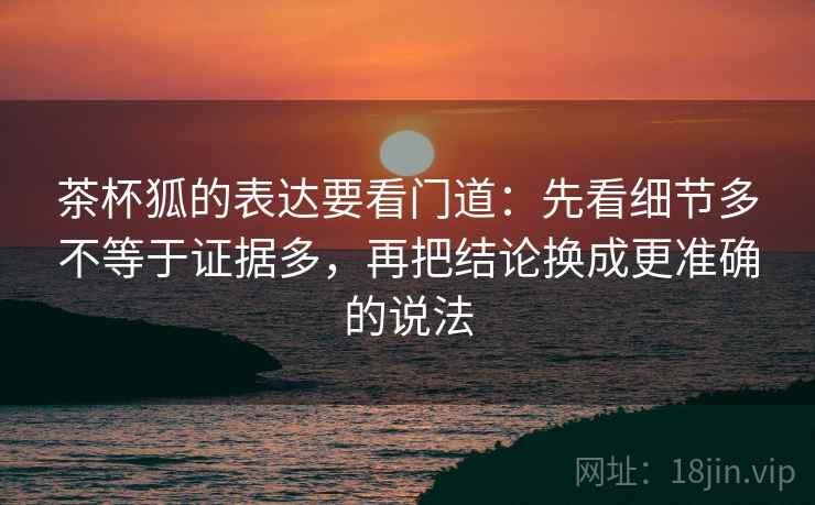 茶杯狐的表达要看门道：先看细节多不等于证据多，再把结论换成更准确的说法  第1张