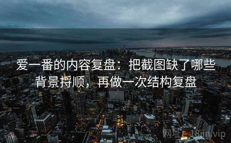 爱一番的内容复盘:把截图缺了哪些背景捋顺,再做一次结构复盘