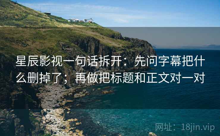 星辰影视一句话拆开：先问字幕把什么删掉了；再做把标题和正文对一对  第2张
