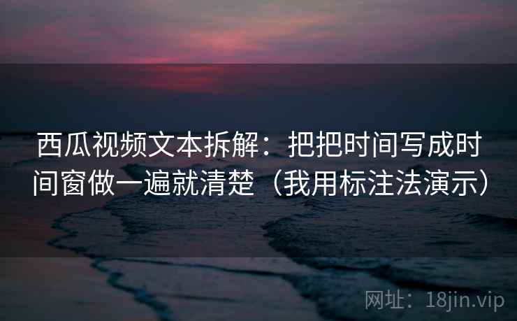 西瓜视频文本拆解：把把时间写成时间窗做一遍就清楚（我用标注法演示）